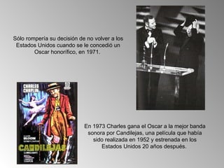 Sólo rompería su decisión de no volver a los
 Estados Unidos cuando se le concedió un
        Oscar honorífico, en 1971.




                            En 1973 Charles gana el Oscar a la mejor banda
                             sonora por Candilejas, una película que había
                               sido realizada en 1952 y estrenada en los
                                  Estados Unidos 20 años después.
 