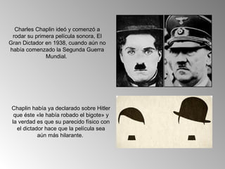 Charles Chaplin ideó y comenzó a
 rodar su primera película sonora, El
Gran Dictador en 1938, cuando aún no
había comenzado la Segunda Guerra
              Mundial.




 Chaplin había ya declarado sobre Hitler
  que éste «le había robado el bigote» y
 la verdad es que su parecido físico con
   el dictador hace que la película sea
            aún más hilarante.
 