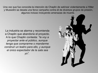 Una vez que fue conocida la intención de Chaplin de satirizar violentamente a Hitler
y Mussolini se desata una feroz campaña contra él de diversos grupos de presión,
                algunos incluso incluyendo amenazas de muerte.




  La industria se alarma y recomienda
 a Chaplin que abandone el proyecto.
  A lo que Chaplin contesta: “la voy a
   proyectar ante el público, aunque
  tenga que comprarme o mandarme
 construir un teatro para ello, y aunque
   el único espectador de la sala sea
                   yo”.
 