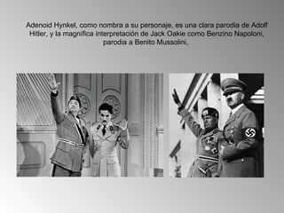 Adenoid Hynkel, como nombra a su personaje, es una clara parodia de Adolf
 Hitler, y la magnífica interpretación de Jack Oakie como Benzino Napoloni,
                           parodia a Benito Mussolini,
 