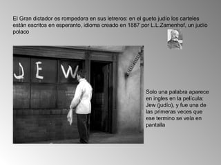 El Gran dictador es rompedora en sus letreros: en el gueto judío los carteles
están escritos en esperanto, idioma creado en 1887 por L.L.Zamenhof, un judío
polaco




                                                    Solo una palabra aparece
                                                    en ingles en la película:
                                                    Jew (judío), y fue una de
                                                    las primeras veces que
                                                    ese termino se veía en
                                                    pantalla
 