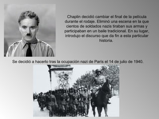 Chaplin decidió cambiar el final de la película
                              durante el rodaje. Eliminó una escena en la que
                               cientos de soldados nazis tiraban sus armas y
                              participaban en un baile tradicional. En su lugar,
                              introdujo el discurso que da fin a esta particular
                                                  historia.




Se decidió a hacerlo tras la ocupación nazi de París el 14 de julio de 1940.
 