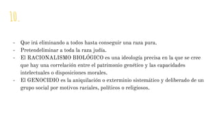 10.
- Que irá eliminando a todos hasta conseguir una raza pura.
- Pretendeliminar a toda la raza judía.
- El RACIONALISMO BIOLÓGICO es una ideología precisa en la que se cree
que hay una correlación entre el patrimonio genético y las capacidades
intelectuales o disposiciones morales.
- El GENOCIDIO es la aniquilación o exterminio sistemático y deliberado de un
grupo social por motivos raciales, políticos o religiosos.
 