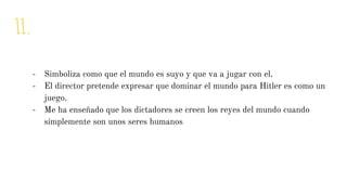 11.
- Simboliza como que el mundo es suyo y que va a jugar con el.
- El director pretende expresar que dominar el mundo para Hitler es como un
juego.
- Me ha enseñado que los dictadores se creen los reyes del mundo cuando
simplemente son unos seres humanos
 