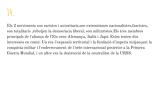 14.
Els 2 moviments son racistes i autoritaris,son extremismes nacionalistes,fascistes,
son totalitaris ,rebutjen la democràcia liberal, son militaristes.Els tres membres
principals de l'aliança de l'Eix eren Alemanya, Italià i Japó. Estos tenien dos
interessos en comú: Un era l'expansió territorial i la fundació d'imperis mitjançant la
conquista militar i l'enderrocament de l'orde internacional posterior a la Primera
Guerra Mundial, i un altre era la destrucció de la neutralitat de la URSS.
 