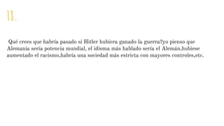18.
Qué crees que habría pasado si Hitler hubiera ganado la guerra?yo pienso que
Alemania sería potencia mundial, el idioma más hablado sería el Alemán,hubiese
aumentado el racismo,habría una sociedad más estricta con mayores controles,etc.
 