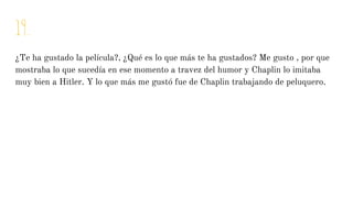 19.
¿Te ha gustado la película?, ¿Qué es lo que más te ha gustados? Me gusto , por que
mostraba lo que sucedía en ese momento a travez del humor y Chaplin lo imitaba
muy bien a Hitler. Y lo que más me gustó fue de Chaplin trabajando de peluquero.
 