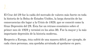 2.
El Crac del 29 fue la caída del mercado de valores más fuerte en toda
la historia de la Bolsa de Estados Unidos, la larga duración de las
consecuencias dio lugar a la Crisis de 1929, que se conoció como la
Gran Depresión del 29. Ésta fue un retraso económico sobre el
primer mes de 1929 y terminó en los años 30. Fue la mayor y la más
importante depresión de la historia moderna.
Respecto a Europa, ésta sufrió de una manera difícil. por ejemplo, de
cada cinco personas, una quedaba arruinada al quedarse en paro.
 
