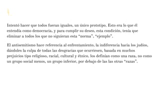 4.
Intentó hacer que todos fueran iguales, un único prototipo. Esto era lo que él
entendía como democracia, y para cumplir su deseo, esta condición, tenía que
eliminar a todos los que no siguieran esta “norma”, “ejemplo”.
El antisemitismo hace referencia al enfrentamiento, la indiferencia hacia los judíos,
dándoles la culpa de todas las desgracias que ocurriesen, basada en muchos
prejuicios tipo religioso, racial, cultural y étnico. los definían como una raza, no como
un grupo social menos, un grupo inferior, por debajo de las las otras “razas”.
 