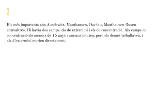 8.
Els més importants són Auschwitz, Mauthausen, Dachau, Mauthausen-Gusen
entrealtres. Hi havia dos camps, els de extermini i els de concentració. Als camps de
concentració els menors de 15 anys i ancians morien, pero els demés treballaven, i
als d’extermini morien directament.
 