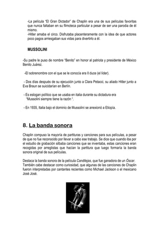 -La película “El Gran Dictador” de Chaplin era una de sus películas favoritas
   que nunca faltaban en su filmoteca particular a pesar de ser una parodia de él
   mismo.
   -Hitler amaba el circo. Disfrutaba placenteramente con la idea de que actores
   poco pagos arriesgaban sus vidas para divertirlo a él.

   MUSSOLINI

-Su padre le puso de nombre “Benito” en honor al patriota y presidente de México
Benito Juárez.

 -El sobrenombre con el que se le conocía era Il duce (el líder).

- Dos días después de su ejecución junto a Clara Petacci, su aliado Hitler junto a
Eva Braun se suicidarían en Berlín.

- Es eslogan político que se usaba en italia durante su dictadura era
  “Mussolini siempre tiene la razón “.

- En 1935, Italia bajo el dominio de Mussolini se anexionó a Etiopía.



8. La banda sonora
Chaplin compuso la mayoría de partituras y canciones para sus películas, a pesar
de que no fue reconocido por llevar a cabo ese trabajo. Se dice que cuando iba por
el estudio de grabación silbaba canciones que se inventaba, estas canciones eran
recogidas por arreglistas que hacían la partitura que luego formaría la banda
sonora original de sus películas.

Destaca la banda sonora de la película Candilejas, que fue ganadora de un Óscar.
También cabe destacar como curiosidad, que algunas de las canciones de Chaplin
fueron interpretadas por cantantes recientes como Michael Jackson o el mexicano
José José.
 
