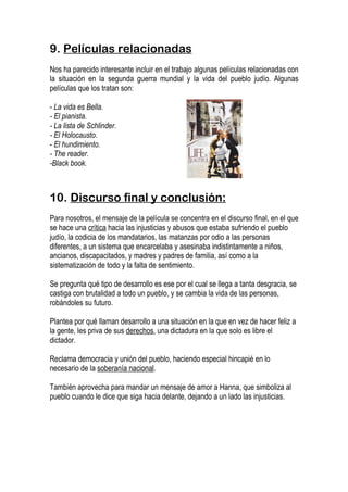 9. Películas relacionadas
Nos ha parecido interesante incluir en el trabajo algunas películas relacionadas con
la situación en la segunda guerra mundial y la vida del pueblo judío. Algunas
películas que los tratan son:

- La vida es Bella.
- El pianista.
- La lista de Schlinder.
- El Holocausto.
- El hundimiento.
- The reader.
-Black book.



10. Discurso final y conclusión:
Para nosotros, el mensaje de la película se concentra en el discurso final, en el que
se hace una crítica hacia las injusticias y abusos que estaba sufriendo el pueblo
judío, la codicia de los mandatarios, las matanzas por odio a las personas
diferentes, a un sistema que encarcelaba y asesinaba indistintamente a niños,
ancianos, discapacitados, y madres y padres de familia, así como a la
sistematización de todo y la falta de sentimiento.

Se pregunta qué tipo de desarrollo es ese por el cual se llega a tanta desgracia, se
castiga con brutalidad a todo un pueblo, y se cambia la vida de las personas,
robándoles su futuro.

Plantea por qué llaman desarrollo a una situación en la que en vez de hacer feliz a
la gente, les priva de sus derechos, una dictadura en la que solo es libre el
dictador.

Reclama democracia y unión del pueblo, haciendo especial hincapié en lo
necesario de la soberanía nacional.

También aprovecha para mandar un mensaje de amor a Hanna, que simboliza al
pueblo cuando le dice que siga hacia delante, dejando a un lado las injusticias.
 