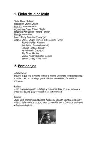 1. Ficha de la película

Título: El gran Dictador
Producción: Charles Chaplin
Dirección: Charles Chaplin
Argumento y Guión: Charles Chaplin
Fotografía: Karl Strauss / Roland Totheroh
Montaje: Willard Nico
Sonido: Percy Townsend / Romynger
Actores: Charles Chaplin (Barbero Judío y Astolfo Hynkel)
          Paulette Goddan (Hannah)
          Jack Oakie ( Benzino Napaloni )
          Reginald Gardiner (Schultz)
          Henry Daniell ( Garbitsch )
          Billy Gilbert (Herring)
          Maurice Noscovich (Señor Jaeckel)
          Bernard Gorcey (Señor Mann)


2. Personajes

Astolfo Hynkel
Dictador al que solo le importa dominar el mundo, un hombre de ideas radicales,
controlado por otro personaje que se mueve a su alrededor, Garbitsch , su
consejero.

Barbero
Judío, cuya preocupación es trabajar y vivir en paz. Cree en el ser humano, y
critica todo aquello que puede acabar con la humanidad.

Hannah
Joven judía, enamorada del barbero. Aunque su situación es crítica, está sola y
viviendo de la ayuda de otros, no se da por vencida, y es la única que se atreve a
enfrentarse al ejército.
 