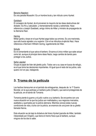 Benzino Napoloni
Es una parodia Mussolini. Es un hombre bruto y tan ridículo como Hynkel.

Gorbitsch
El consejero de Hynkel, de él provienen la mayoría de las ideas destructivas del
dictador. Es frío y calculador, y tremendamente racista y extremista. Hace
referencia a Joseph Goebbels, amigo íntimo de Hitler y ministro de propaganda de
la Alemania Nazi.

Herring
Militar gordo y torpe en el que Hynkel paga todos sus errores. Es una marioneta,
que solo busca agradar a su superior. Con el se ridiculiza al ejército Nazi. Hace
referencia a Hermann Wilhelm Goring, lugarteniente de Hitler.

Schultz
Es el comandante al que salva el barbero. Encarna al único militar que sabe actuar
como tal, aunque al principio tiene ideas Nazis, luego cambia de bando para
proteger a los Judíos.

Señor Jaeckel
Ocupa el papel de líder del ghetto judío. Todos van a su casa en busca de refugio,
es el que toma las decisiones importantes. Al igual que el resto de los judíos, solo
quiere vivir en paz, trabajando.



3. Trama de la película

Los hechos transcurren en el período de entreguerras, después de la 1º Guerra
Mundial, en la que participa un barbero judío (Chaplin), que será el protagonista de
la película, en el bando de Tomania.

Tomania pierde la guerra y el judío vuelve a su barbería. Se encuentra con una
nueva situación en la que los judíos son maltratados y sus negocios marcados,
asaltados y quemados por la policía alemana. Mientras conoce estas nuevas
condiciones de vida y lucha con la policía, se enamora de una joven de su ghetto
llamada Hanna.

Esta situación se da bajo la dictadura del tirano Hynkel (parodia de Hitler, también
interpretado por Chaplin), que tiene el mismo físico que el barbero, aunque
ninguno de los dos lo sabe.
 