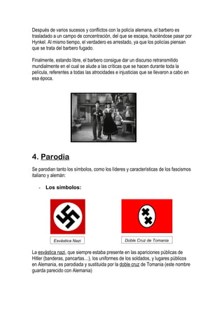Después de varios sucesos y conflictos con la policía alemana, el barbero es
trasladado a un campo de concentración, del que se escapa, haciéndose pasar por
Hynkel. Al mismo tiempo, el verdadero es arrestado, ya que los policías piensan
que se trata del barbero fugado.

Finalmente, estando libre, el barbero consigue dar un discurso retransmitido
mundialmente en el cual se alude a las críticas que se hacen durante toda la
película, referentes a todas las atrocidades e injusticias que se llevaron a cabo en
esa época.




4. Parodia
Se parodian tanto los símbolos, como los líderes y características de los fascismos
italiano y alemán:

   -   Los símbolos:




           Esvástica Nazi                        Doble Cruz de Tomania

La esvástica nazi, que siempre estaba presente en las apariciones públicas de
Hitler (banderas, pancartas…), los uniformes de los soldados, y lugares públicos
en Alemania, es parodiada y sustituida por la doble cruz de Tomania (este nombre
guarda parecido con Alemania)
 