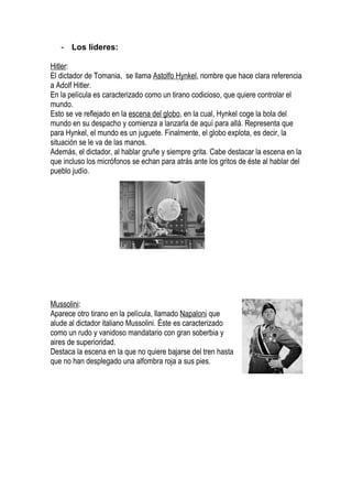 - Los líderes:

Hitler:
El dictador de Tomania, se llama Astolfo Hynkel, nombre que hace clara referencia
a Adolf Hitler.
En la película es caracterizado como un tirano codicioso, que quiere controlar el
mundo.
Esto se ve reflejado en la escena del globo, en la cual, Hynkel coge la bola del
mundo en su despacho y comienza a lanzarla de aquí para allá. Representa que
para Hynkel, el mundo es un juguete. Finalmente, el globo explota, es decir, la
situación se le va de las manos.
Además, el dictador, al hablar gruñe y siempre grita. Cabe destacar la escena en la
que incluso los micrófonos se echan para atrás ante los gritos de éste al hablar del
pueblo judío.




Mussolini:
Aparece otro tirano en la película, llamado Napaloni que
alude al dictador italiano Mussolini. Éste es caracterizado
como un rudo y vanidoso mandatario con gran soberbia y
aires de superioridad.
Destaca la escena en la que no quiere bajarse del tren hasta
que no han desplegado una alfombra roja a sus pies.
 