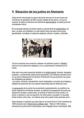 5. Situación de los judíos en Alemania

Antes hemos mencionado la escena del primer discurso en la que incluso los
micrófonos se apartaban de Hitler cuando hablaba de los judíos, y es que la
situación de estos en Alemania era totalmente discriminatoria, el pueblo judío era
considerado inferior.

En la sociedad alemana se había creado un pensamiento de antisemitismo, es
decir, se daba una hostilidad y un odio abierto hacia los judíos como grupo
generalizado, manifiesto en prejuicios religiosos, étnicos, raciales y culturales.




Tal era la situación que comenzó a aislarse a la población judía en “Ghettos”,
barrios en los cuales eran obligados a vivir y a permanecer confinados por la
noche.

Este odio a los judíos repercutía también en el ámbito laboral: doctores, abogados,
maestros, y comerciantes judíos fueron boicoteados. Se realizaron decretos como
la Ley para la Restauración de Servicio Profesional Civil que prohibía a los judíos
ser empleados del gobierno.
 Los judíos, indirecta y directamente, fueron despojados o privados de privilegios y
alejados de posiciones de nivel superior reservadas para los alemanes arios.

La persecución de los judíos fue aumentando aceleradamente: se prohibió a los
judíos ingresar en las fuerzas armadas, se extendió la propaganda anti-judía que
apareció en tiendas y restaurantes, se prohíbe el matrimonio entre judíos y no
judíos, el derecho a voto es suprimido, los niños judíos no pueden ir a escuelas
donde hubiera niños arios, los médicos arios sólo pueden tratar pacientes arios…

Cabe destacar un episodio que tubo lugar en la noche del 9 al 10 de noviembre de
1938 conocido como “Noche de los cristales rotos”. Más de 7.000 tiendas y
almacenes de judíos fueron destrozados y las sinagogas fueron incendiadas. Más
 