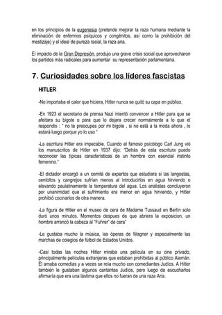 en los principios de la eugenesia (pretende mejorar la raza humana mediante la
eliminación de enfermos psíquicos y congénitos, así como la prohibición del
mestizaje) y el ideal de pureza racial, la raza aria.

El impacto de la Gran Depresión, produjo una grave crisis social que aprovecharon
los partidos más radicales para aumentar su representación parlamentaria.


7. Curiosidades sobre los líderes fascistas
   HITLER

   -No importaba el calor que hiciera, Hitler nunca se quitó su capa en público.

   -En 1923 el secretario de prensa Nazi intentó convencer a Hitler para que se
   afeitara su bigote o para que lo dejara crecer normalmente a lo que el
   respondio : “ no te preocupes por mi bigote , si no está a la moda ahora , lo
   estará luego porque yo lo uso “

   -La escritura Hitler era impecable. Cuando el famoso psicólogo Carl Jung vió
   los manuscritos de Hitler en 1937 dijo: “Detrás de esta escritura puedo
   reconocer las típicas características de un hombre con esencial instinto
   femenino.”

   -El dictador encargó a un comité de expertos que estudiara si las langostas,
   centollos y cangrejos sufrían menos al introducirlos en agua hirviendo o
   elevando paulatinamente la temperatura del agua. Los analistas concluyeron
   por unanimidad que el sufrimiento era menor en agua hirviendo, y Hitler
   prohibió cocinarlos de otra manera.

   -La figura de Hitler en el museo de cera de Madame Tussaud en Berlín solo
   duró unos minutos. Momentos despues de que abriera la exposicion, un
   hombre arrancó la cabeza al “Fuhrer” de cera”

   -Le gustaba mucho la música, las óperas de Wagner y especialmente las
   marchas de colegios de fútbol de Estados Unidos.

   -Casi todas las noches Hitler miraba una película en su cine privado,
   principalmente películas extranjeras que estaban prohibidas al público Alemán.
   Él amaba comedias y a veces se reía mucho con comediantes Judíos. A Hitler
   también le gustaban algunos cantantes Judíos, pero luego de escucharlos
   afirmaría que era una lástima que ellos no fueran de una raza Aria.
 