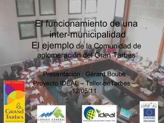 El funcionamiento de una
     inter-municipalidad
El ejemplo de la Comunidad de
 aglomeración del Gran Tarbes

   Presentación : Gérard Boube
Proyecto IDEAL – Taller deTarbes –
            12/05/11
 