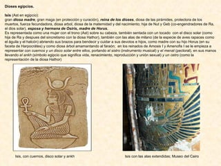 Dioses egipcios. Isis  (Ast en egipcio):  gran  diosa madre , gran maga (en protección y curación),  reina de los dioses , diosa de las pirámides, protectora de los muertos, fuerza fecundadora, diosa arbol, diosa de la maternidad y del nacimiento; hija de Nut y Geb (co-engendradores de Ra, el dios solar),  esposa y hermana de Osiris, madre de Horus.  Es representada como una mujer con el trono (Ast) sobre su cabeza, también sentada con un tocado  con el disco solar (como hija de Ra y despues del sincretismo con la diosa Hathor), también con las alas de milano (de la especie de aves rapaces como el águila y el halcón) abriendo sus brazos para bendecir y cuidar a sus devotos e hijos, como madre con su hijo Horus (en su faceta de Harpocrátes) y como diosa árbol amamantando al faraón;  en los reinados de Amosis I y Amenofis I se le empieza a representar con  cuernos y un disco solar entre ellos , portando  el sistro  (instrumento musical) y  el menat  (pectoral), en sus manos llevando  el ankh  (símbolo egipcio que significa vida, renacimiento, reproducción y unión sexual)  y un cetro  (como la representación de la diosa Hathor) Isis, con cuernos, disco solar y ankh Isis con las alas extendidas; Museo del Cairo 