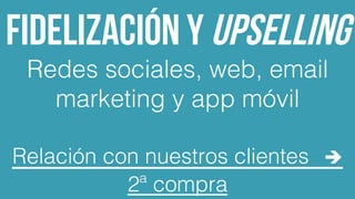 Fidelización y upselling
Redes sociales, web, email
marketing y app móvil!
!
Relación con nuestros clientes è
2ª compra!
 