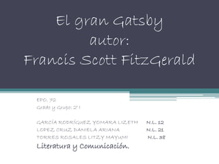 El gran Gatsby
autor:
Francis Scott FitzGerald
EPO. 72
Grado y Grupo: 2° I
GARCÍA RODRÍGUEZ YOMARA LIZETH N.L. 12
LOPEZ CRUZ DANIELA ARIANA N.L. 21
TORRES ROSALES LITZY MAYUMI N.L. 38
Literatura y Comunicación.
 