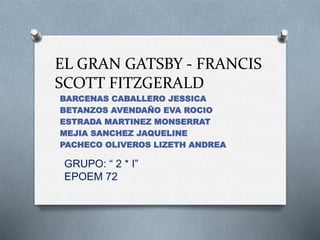 EL GRAN GATSBY - FRANCIS
SCOTT FITZGERALD
BARCENAS CABALLERO JESSICA
BETANZOS AVENDAÑO EVA ROCIO
ESTRADA MARTINEZ MONSERRAT
MEJIA SANCHEZ JAQUELINE
PACHECO OLIVEROS LIZETH ANDREA
GRUPO: “ 2 * I”
EPOEM 72
 