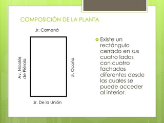 COMPOSICIÓN DE LA PLANTA
 Existe un
rectángulo
cerrado en sus
cuatro lados
con cuatro
fachadas
diferentes desde
las cuales se
puede acceder
al interior.
Jr. Camaná
Av.Nicolás
dePiérola
Jr.Ocoña
Jr. De la Unión
 