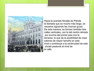 Hacia la avenida Nicolás de Piérola
la fachada que es mucho más larga, se
resuelve siguiendo las mismas guías.
De esta manera, se forman también tres
calles verticales, con la del centro retirada
por encima del primer piso con la
terrazas, lo que da la posibilidad de crear
salones de mayor tamaño en este
nivel y contribuye a la continuidad de este
zócalo peatonal al nivel de
la calle.
 