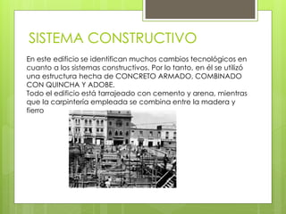 SISTEMA CONSTRUCTIVO
En este edificio se identifican muchos cambios tecnológicos en
cuanto a los sistemas constructivos. Por lo tanto, en él se utilizó
una estructura hecha de CONCRETO ARMADO, COMBINADO
CON QUINCHA Y ADOBE.
Todo el edificio está tarrajeado con cemento y arena, mientras
que la carpintería empleada se combina entre la madera y
fierro
 