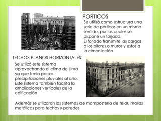 PORTICOS
TECHOS PLANOS HORIZONTALES
Se utilizó como estructura una
serie de pórticos en un mismo
sentido, por los cuales se
dispone un forjado.
El forjado transmite las cargas
a los pilares o muros y estos a
la cimentación
Se utilizó este sistema
aprovechando el clima de Lima
ya que tenía pocas
precipitaciones pluviales al año.
Este sistema también facilita la
ampliaciones verticales de la
edificación
Además se utilizaron los sistemas de mampostería de telar, mallas
metálicas para techos y paredes.
 