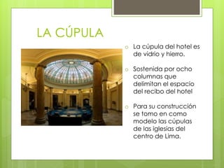 LA CÚPULA
o La cúpula del hotel es
de vidrio y hierro.
o Sostenida por ocho
columnas que
delimitan el espacio
del recibo del hotel
o Para su construcción
se tomo en como
modelo las cúpulas
de las iglesias del
centro de Lima.
 