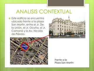  Este edificio se encuentra
ubicado frente a la plaza
San Martin, entre el Jr. De
la Unión, el Jr. Ocoña, el Jr.
Camaná y la Av. Nicolás
de Piérola.
ANALISIS CONTEXTUAL
Frente a la
Plaza San Martín
 