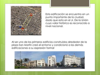 Esta edificación se encuentra en un
punto importante de la ciudad,
dado que esta en el Jr. De la Unión
cuyo valor histórico es reconocido a
nivel nacional.
Al ser uno de los primeros edificios construidos alrededor de la
plaza San Martín creó el entorno y condicionó a las demás
edificaciones a su expresión formal
 
