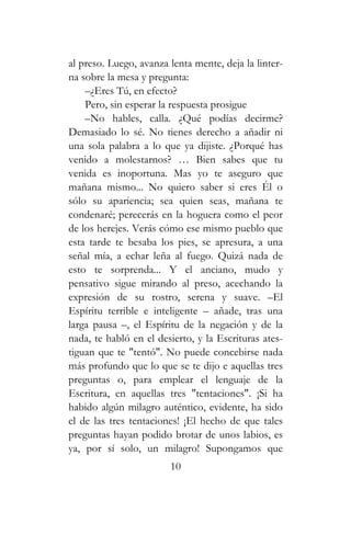 al preso. Luego, avanza lenta mente, deja la linter-
na sobre la mesa y pregunta:
–¿Eres Tú, en efecto?
Pero, sin esperar la respuesta prosigue
–No hables, calla. ¿Qué podías decirme?
Demasiado lo sé. No tienes derecho a añadir ni
una sola palabra a lo que ya dijiste. ¿Porqué has
venido a molestarnos? … Bien sabes que tu
venida es inoportuna. Mas yo te aseguro que
mañana mismo... No quiero saber si eres Él o
sólo su apariencia; sea quien seas, mañana te
condenaré; perecerás en la hoguera como el peor
de los herejes. Verás cómo ese mismo pueblo que
esta tarde te besaba los pies, se apresura, a una
señal mía, a echar leña al fuego. Quizá nada de
esto te sorprenda... Y el anciano, mudo y
pensativo sigue mirando al preso, acechando la
expresión de su rostro, serena y suave. –El
Espíritu terrible e inteligente – añade, tras una
larga pausa –, el Espíritu de la negación y de la
nada, te habló en el desierto, y la Escrituras ates-
tiguan que te "tentó". No puede concebirse nada
más profundo que lo que se te dijo e aquellas tres
preguntas o, para emplear el lenguaje de la
Escritura, en aquellas tres "tentaciones". ¡Si ha
habido algún milagro auténtico, evidente, ha sido
el de las tres tentaciones! ¡El hecho de que tales
preguntas hayan podido brotar de unos labios, es
ya, por sí solo, un milagro! Supongamos que
10
 