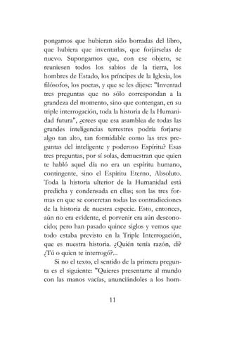 pongamos que hubieran sido borradas del libro,
que hubiera que inventarlas, que forjárselas de
nuevo. Supongamos que, con ese objeto, se
reuniesen todos los sabios de la tierra, los
hombres de Estado, los príncipes de la Iglesia, los
filósofos, los poetas, y que se les dijese: "Inventad
tres preguntas que no sólo correspondan a la
grandeza del momento, sino que contengan, en su
triple interrogación, toda la historia de la Humani-
dad futura", ¿crees que esa asamblea de todas las
grandes inteligencias terrestres podría forjarse
algo tan alto, tan formidable como las tres pre-
guntas del inteligente y poderoso Espíritu? Esas
tres preguntas, por sí solas, demuestran que quien
te habló aquel día no era un espíritu humano,
contingente, sino el Espíritu Eterno, Absoluto.
Toda la historia ulterior de la Humanidad está
predicha y condensada en ellas; son las tres for-
mas en que se concretan todas las contradicciones
de la historia de nuestra especie. Esto, entonces,
aún no era evidente, el porvenir era aún descono-
cido; pero han pasado quince siglos y vemos que
todo estaba previsto en la Triple Interrogación,
que es nuestra historia. ¿Quién tenía razón, di?
¿Tú o quien te interrogó?...
Si no el texto, el sentido de la primera pregun-
ta es el siguiente: "Quieres presentarte al mundo
con las manos vacías, anunciándoles a los hom-
11
 