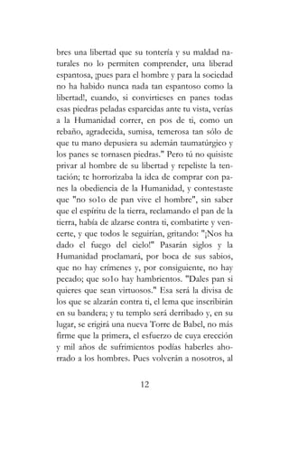 bres una libertad que su tontería y su maldad na-
turales no lo permiten comprender, una liberad
espantosa, ¡pues para el hombre y para la sociedad
no ha habido nunca nada tan espantoso como la
libertad!, cuando, si convirtieses en panes todas
esas piedras peladas esparcidas ante tu vista, verías
a la Humanidad correr, en pos de ti, como un
rebaño, agradecida, sumisa, temerosa tan sólo de
que tu mano depusiera su ademán taumatúrgico y
los panes se tornasen piedras." Pero tú no quisiste
privar al hombre de su libertad y repeliste la ten-
tación; te horrorizaba la idea de comprar con pa-
nes la obediencia de la Humanidad, y contestaste
que "no so1o de pan vive el hombre", sin saber
que el espíritu de la tierra, reclamando el pan de la
tierra, había de alzarse contra ti, combatirte y ven-
certe, y que todos le seguirían, gritando: "¡Nos ha
dado el fuego del cielo!" Pasarán siglos y la
Humanidad proclamará, por boca de sus sabios,
que no hay crímenes y, por consiguiente, no hay
pecado; que so1o hay hambrientos. "Dales pan si
quieres que sean virtuosos." Esa será la divisa de
los que se alzarán contra ti, el lema que inscribirán
en su bandera; y tu templo será derribado y, en su
lugar, se erigirá una nueva Torre de Babel, no más
firme que la primera, el esfuerzo de cuya erección
y mil años de sufrimientos podías haberles aho-
rrado a los hombres. Pues volverán a nosotros, al
12
 