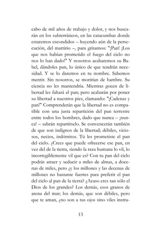 cabo de mil años de trabajo y dolor, y nos busca-
rán en los subterráneos, en las catacumbas donde
estaremos escondidos – huyendo aún de la perse-
cución, del martirio –, para gritarnos: "¡Pan! ¡Los
que nos habían prometido el fuego del cielo no
nos lo han dado!" Y nosotros acabaremos su Ba-
bel, dándoles pan, lo único de que tendrán nece-
sidad. Y se lo daremos en tu nombre. Sabemos
mentir. Sin nosotros, se morirían de hambre. Su
ciencia no les mantendría. Mientras gocen de li-
bertad les faltará el pan; pero acabarán por poner
su libertad a nuestros pies, clamando: "¡Cadenas y
pan!" Comprenderán que la libertad no es compa-
tible con una justa repartición del pan terrestre
entre todos los hombres, dado que nunca – ¡nun-
ca! – sabrán repartírselo. Se convencerán también
de que son indignos de la libertad; débiles, vicio-
sos, necios, indómitos. Tú les prometiste el pan
del cielo. ¿Crees que puede ofrecerse ese pan, en
vez del de la tierra, siendo la raza humana lo vil, lo
incorregiblemente vil que es? Con tu pan del cielo
podrás atraer y seducir a miles de almas, a doce-
nas de miles, pero ¿y los millones y las decenas de
millones no bastante fuertes para preferir el pan
del cielo al pan de la tierra? ¿Acaso eres tan sólo el
Dios de los grandes? Los demás, esos granos de
arena del mar; los demás, que son débiles, pero
que te aman, ¿no son a tus ojos sino viles instru-
13
 