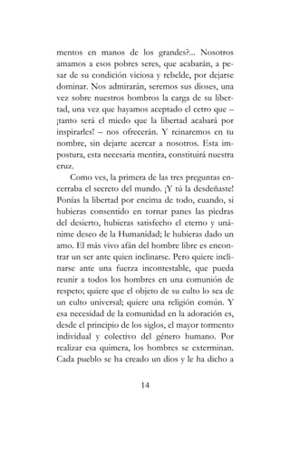 mentos en manos de los grandes?... Nosotros
amamos a esos pobres seres, que acabarán, a pe-
sar de su condición viciosa y rebelde, por dejarse
dominar. Nos admirarán, seremos sus dioses, una
vez sobre nuestros hombros la carga de su liber-
tad, una vez que hayamos aceptado el cetro que –
¡tanto será el miedo que la libertad acabará por
inspirarles! – nos ofrecerán. Y reinaremos en tu
nombre, sin dejarte acercar a nosotros. Esta im-
postura, esta necesaria mentira, constituirá nuestra
cruz.
Como ves, la primera de las tres preguntas en-
cerraba el secreto del mundo. ¡Y tú la desdeñaste!
Ponías la libertad por encima de todo, cuando, si
hubieras consentido en tornar panes las piedras
del desierto, hubieras satisfecho el eterno y uná-
nime deseo de la Humanidad; le hubieras dado un
amo. El más vivo afán del hombre libre es encon-
trar un ser ante quien inclinarse. Pero quiere incli-
narse ante una fuerza incontestable, que pueda
reunir a todos los hombres en una comunión de
respeto; quiere que el objeto de su culto lo sea de
un culto universal; quiere una religión común. Y
esa necesidad de la comunidad en la adoración es,
desde el principio de los siglos, el mayor tormento
individual y colectivo del género humano. Por
realizar esa quimera, los hombres se exterminan.
Cada pueblo se ha creado un dios y le ha dicho a
14
 