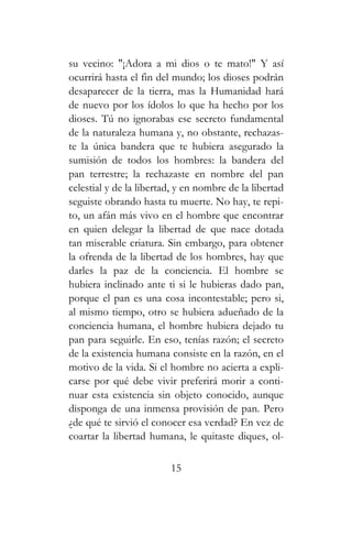 su vecino: "¡Adora a mi dios o te mato!" Y así
ocurrirá hasta el fin del mundo; los dioses podrán
desaparecer de la tierra, mas la Humanidad hará
de nuevo por los ídolos lo que ha hecho por los
dioses. Tú no ignorabas ese secreto fundamental
de la naturaleza humana y, no obstante, rechazas-
te la única bandera que te hubiera asegurado la
sumisión de todos los hombres: la bandera del
pan terrestre; la rechazaste en nombre del pan
celestial y de la libertad, y en nombre de la libertad
seguiste obrando hasta tu muerte. No hay, te repi-
to, un afán más vivo en el hombre que encontrar
en quien delegar la libertad de que nace dotada
tan miserable criatura. Sin embargo, para obtener
la ofrenda de la libertad de los hombres, hay que
darles la paz de la conciencia. El hombre se
hubiera inclinado ante ti si le hubieras dado pan,
porque el pan es una cosa incontestable; pero si,
al mismo tiempo, otro se hubiera adueñado de la
conciencia humana, el hombre hubiera dejado tu
pan para seguirle. En eso, tenías razón; el secreto
de la existencia humana consiste en la razón, en el
motivo de la vida. Si el hombre no acierta a expli-
carse por qué debe vivir preferirá morir a conti-
nuar esta existencia sin objeto conocido, aunque
disponga de una inmensa provisión de pan. Pero
¿de qué te sirvió el conocer esa verdad? En vez de
coartar la libertad humana, le quitaste diques, ol-
15
 