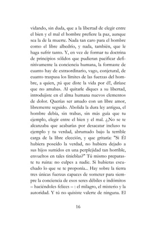 vidando, sin duda, que a la libertad de elegir entre
el bien y el mal el hombre prefiere la paz, aunque
sea la de la muerte. Nada tan caro para el hombre
como el libre albedrío, y nada, también, que le
haga sufrir tanto. Y, en vez de formar tu doctrina
de principios sólidos que pudieran pacificar defi-
nitivamente la conciencia humana, la formaste de
cuanto hay de extraordinario, vago, conjetural, de
cuanto traspasa los límites de las fuerzas del hom-
bre, a quien, ¡tú que diste la vida por él!, diríase
que no amabas. Al quitarle diques a su libertad,
introdujiste en el alma humana nuevos elementos
de dolor. Querías ser amado con un libre amor,
libremente seguido. Abolida la dura ley antigua, el
hombre debía, sin trabas, sin más guía que tu
ejemplo, elegir entre el bien y el mal. ¿,No se te
alcanzaba que acabarías por desacatar incluso tu
ejemplo y tu verdad, abrumado bajo la terrible
carga de la libre elección, y que gritaría: "Si Él
hubiera poseído la verdad, no hubiera dejado a
sus hijos sumidos en una perplejidad tan horrible,
envueltos en tales tinieblas?" Tú mismo preparas-
te tu ruina: no culpes a nadie. Si hubieras escu-
chado lo que se te proponía... Hay sobre la tierra
tres únicas fuerzas capaces de someter para siem-
pre la conciencia de esos seres débiles e indómitos
– haciéndoles felices – : el milagro, el misterio y la
autoridad. Y tú no quisiste valerte de ninguna. El
16
 