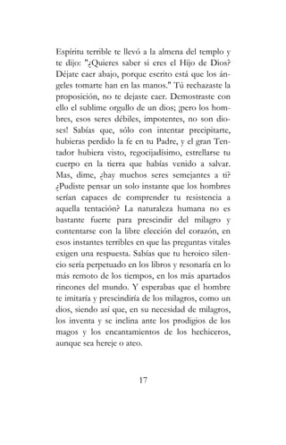 Espíritu terrible te llevó a la almena del templo y
te dijo: "¿Quieres saber si eres el Hijo de Dios?
Déjate caer abajo, porque escrito está que los án-
geles tomarte han en las manos." Tú rechazaste la
proposición, no te dejaste caer. Demostraste con
ello el sublime orgullo de un dios; ¡pero los hom-
bres, esos seres débiles, impotentes, no son dio-
ses! Sabías que, sólo con intentar precipitarte,
hubieras perdido la fe en tu Padre, y el gran Ten-
tador hubiera visto, regocijadísimo, estrellarse tu
cuerpo en la tierra que habías venido a salvar.
Mas, dime, ¿hay muchos seres semejantes a ti?
¿Pudiste pensar un solo instante que los hombres
serían capaces de comprender tu resistencia a
aquella tentación? La naturaleza humana no es
bastante fuerte para prescindir del milagro y
contentarse con la libre elección del corazón, en
esos instantes terribles en que las preguntas vitales
exigen una respuesta. Sabías que tu heroico silen-
cio sería perpetuado en los libros y resonaría en lo
más remoto de los tiempos, en los más apartados
rincones del mundo. Y esperabas que el hombre
te imitaría y prescindiría de los milagros, como un
dios, siendo así que, en su necesidad de milagros,
los inventa y se inclina ante los prodigios de los
magos y los encantamientos de los hechiceros,
aunque sea hereje o ateo.
17
 