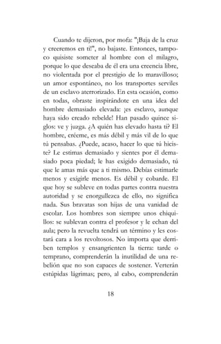 Cuando te dijeron, por mofa: "¡Baja de la cruz
y creeremos en ti!", no bajaste. Entonces, tampo-
co quisiste someter al hombre con el milagro,
porque lo que deseaba de él era una creencia libre,
no violentada por el prestigio de lo maravilloso;
un amor espontáneo, no los transportes serviles
de un esclavo aterrorizado. En esta ocasión, como
en todas, obraste inspirándote en una idea del
hombre demasiado elevada: ¡es esclavo, aunque
haya sido creado rebelde! Han pasado quince si-
glos: ve y juzga. ¿A quién has elevado hasta ti? El
hombre, créeme, es más débil y más vil de lo que
tú pensabas. ¿Puede, acaso, hacer lo que tú hicis-
te? Le estimas demasiado y sientes por él dema-
siado poca piedad; le has exigido demasiado, tú
que le amas más que a ti mismo. Debías estimarle
menos y exigirle menos. Es débil y cobarde. El
que hoy se subleve en todas partes contra nuestra
autoridad y se enorgullezca de ello, no significa
nada. Sus bravatas son hijas de una vanidad de
escolar. Los hombres son siempre unos chiqui-
llos: se sublevan contra el profesor y le echan del
aula; pero la revuelta tendrá un término y les cos-
tará cara a los revoltosos. No importa que derri-
ben templos y ensangrienten la tierra: tarde o
temprano, comprenderán la inutilidad de una re-
belión que no son capaces de sostener. Verterán
estúpidas lágrimas; pero, al cabo, comprenderán
18
 
