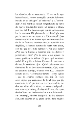 los dictados de su conciencia. Y eso es lo que
hemos hecho. Hemos corregido tu obra; la hemos
basado en el "milagro", el "misterio" y la "autori-
dad". Y los hombres se han congratulado de verse
de nuevo conducidos como un rebaño y libres,
por fin, del don funesto que tantos sufrimientos
les ha causado. Di, ¿hemos hecho bien? ¿Se nos
puede acusar de no amar a la Humanidad? ¿No
somos nosotros los únicos que tenemos concien-
cia de su flaqueza; nosotros que, en atención a su
fragilidad, la hemos autorizado hasta para pecar,
con tal que nos pida permiso? ¿Por qué callas?
¿Por qué te limitas a mirarme con tus dulces y
penetrantes ojos? ¡No te amo y no quiero tu
amor; prefiero tu cólera! ¿Y para qué ocultarte
nada? Sé a quién le hablo. Conoces lo que voy a
decirte, lo leo en tus ojos... Quizá quieras oír pre-
cisamente de mi boca nuestro secreto. Oye, pues:
no estamos contigo, estamos con Él... ; nuestro
secreto es ése. Hace mucho tiempo – ¡ocho siglos!
– que no estamos contigo, sino con Él. Hace
ocho siglos que recibimos de Él el don que tú,
cuando te tentó por tercera vez mostrándote to-
dos los reinos de la tierra, rechazaste indignado;
nosotros aceptamos y, dueños de Roma y la espa-
da de César, nos declaramos los amos del mundo.
Sin embargo, nuestra conquista no ha acabado
aún, está todavía en su etapa inicial, falta mucho
20
 