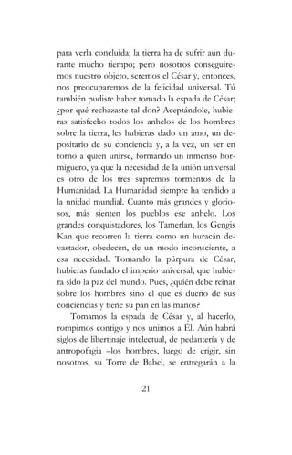 para verla concluida; la tierra ha de sufrir aún du-
rante mucho tiempo; pero nosotros conseguire-
mos nuestro objeto, seremos el César y, entonces,
nos preocuparemos de la felicidad universal. Tú
también pudiste haber tomado la espada de César;
¿por qué rechazaste tal don? Aceptándole, hubie-
ras satisfecho todos los anhelos de los hombres
sobre la tierra, les hubieras dado un amo, un de-
positario de su conciencia y, a la vez, un ser en
torno a quien unirse, formando un inmenso hor-
miguero, ya que la necesidad de la unión universal
es otro de los tres supremos tormentos de la
Humanidad. La Humanidad siempre ha tendido a
la unidad mundial. Cuanto más grandes y glorio-
sos, más sienten los pueblos ese anhelo. Los
grandes conquistadores, los Tamerlan, los Gengis
Kan que recorren la tierra como un huracán de-
vastador, obedecen, de un modo inconsciente, a
esa necesidad. Tomando la púrpura de César,
hubieras fundado el imperio universal, que hubie-
ra sido la paz del mundo. Pues, ¿quién debe reinar
sobre los hombres sino el que es dueño de sus
conciencias y tiene su pan en las manos?
Tomamos la espada de César y, al hacerlo,
rompimos contigo y nos unimos a Él. Aún habrá
siglos de libertinaje intelectual, de pedantería y de
antropofagia –los hombres, luego de erigir, sin
nosotros, su Torre de Babel, se entregarán a la
21
 