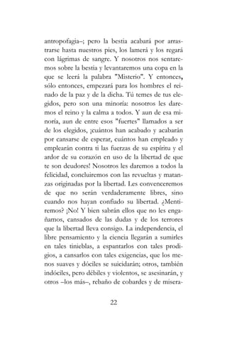 antropofagia–; pero la bestia acabará por arras-
trarse hasta nuestros pies, los lamerá y los regará
con lágrimas de sangre. Y nosotros nos sentare-
mos sobre la bestia y levantaremos una copa en la
que se leerá la palabra "Misterio". Y entonces,
sólo entonces, empezará para los hombres el rei-
nado de la paz y de la dicha. Tú temes de tus ele-
gidos, pero son una minoría: nosotros les dare-
mos el reino y la calma a todos. Y aun de esa mi-
noría, aun de entre esos "fuertes" llamados a ser
de los elegidos, ¡cuántos han acabado y acabarán
por cansarse de esperar, cuántos han empleado y
emplearán contra ti las fuerzas de su espíritu y el
ardor de su corazón en uso de la libertad de que
te son deudores! Nosotros les daremos a todos la
felicidad, concluiremos con las revueltas y matan-
zas originadas por la libertad. Les convenceremos
de que no serán verdaderamente libres, sino
cuando nos hayan confiado su libertad. ¿Menti-
remos? ¡No! Y bien sabrán ellos que no les enga-
ñamos, cansados de las dudas y de los terrores
que la libertad lleva consigo. La independencia, el
libre pensamiento y la ciencia llegarán a sumirles
en tales tinieblas, a espantarlos con tales prodi-
gios, a cansarlos con tales exigencias, que los me-
nos suaves y dóciles se suicidarán; otros, también
indóciles, pero débiles y violentos, se asesinarán, y
otros –los más–, rebaño de cobardes y de misera-
22
 