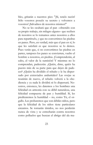 bles, gritarán a nuestros pies: "¡Sí, tenéis razón!
Sólo vosotros poseéis su secreto y volvemos a
vosotros! ¡Salvadnos de nosotros mismos!"
No se les ocultará que el pan –obtenido con
su propio trabajo, sin milagro alguno– que reciben
de nosotros se lo tomamos antes nosotros a ellos
para repartírselo, y que no convertimos las piedras
en panes. Pero, en verdad, más que el pan en sí, lo
que les satisfará es que nosotros se lo demos.
Pues verán que, si no convertimos las piedras en
partes, tampoco los panes se convierten, vuelto el
hombre a nosotros, en piedras. ¡Comprenderán, al
cabo, el valor de la sumisión! Y mientras no lo
comprendan, padecerán. ¿Quién, dime, quién ha
puesto más de su parte para que dejen de pade-
cer? ¿Quién ha dividido el rebaño y le ha disper-
sado por extraviados andurriales? Las ovejas se
reunirán de nuevo, el rebaño volverá a la obe-
diencia y ya nada le dividirá ni lo dispersará. No-
sotros, entonces, les daremos a los hombres una
felicidad en armonía con su débil naturaleza, una
felicidad compuesta de pan y humildad. Sí, les
predicaremos la humildad – no, como Tú, el or-
gullo. Les probaremos que son débiles niños, pero
que la felicidad de los niños tiene particulares
encantos. Se tornarán tímidos, no nos perderán
nunca de vista y se estrecharán contra nosotros
como polluelos que buscan el abrigo del ala ma-
23
 