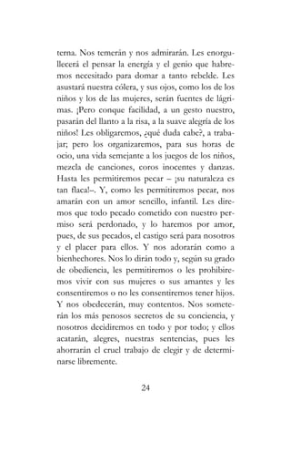 terna. Nos temerán y nos admirarán. Les enorgu-
llecerá el pensar la energía y el genio que habre-
mos necesitado para domar a tanto rebelde. Les
asustará nuestra cólera, y sus ojos, como los de los
niños y los de las mujeres, serán fuentes de lágri-
mas. ¡Pero conque facilidad, a un gesto nuestro,
pasarán del llanto a la risa, a la suave alegría de los
niños! Les obligaremos, ¿qué duda cabe?, a traba-
jar; pero los organizaremos, para sus horas de
ocio, una vida semejante a los juegos de los niños,
mezcla de canciones, coros inocentes y danzas.
Hasta les permitiremos pecar – ¡su naturaleza es
tan flaca!–. Y, como les permitiremos pecar, nos
amarán con un amor sencillo, infantil. Les dire-
mos que todo pecado cometido con nuestro per-
miso será perdonado, y lo haremos por amor,
pues, de sus pecados, el castigo será para nosotros
y el placer para ellos. Y nos adorarán como a
bienhechores. Nos lo dirán todo y, según su grado
de obediencia, les permitiremos o les prohibire-
mos vivir con sus mujeres o sus amantes y les
consentiremos o no les consentiremos tener hijos.
Y nos obedecerán, muy contentos. Nos somete-
rán los más penosos secretos de su conciencia, y
nosotros decidiremos en todo y por todo; y ellos
acatarán, alegres, nuestras sentencias, pues les
ahorrarán el cruel trabajo de elegir y de determi-
narse libremente.
24
 