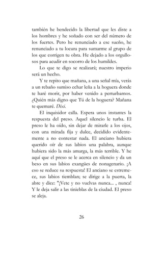 también he bendecido la libertad que les diste a
los hombres y he soñado con ser del número de
los fuertes. Pero he renunciado a ese sueño, he
renunciado a tu locura para sumarme al grupo de
los que corrigen tu obra. He dejado a los orgullo-
sos para acudir en socorro de los humildes.
Lo que te digo se realizará; nuestro imperio
será un hecho.
Y te repito que mañana, a una señal mía, verás
a un rebaño sumiso echar leña a la hoguera donde
te haré morir, por haber venido a perturbarnos.
¿Quién más digno que Tú de la hoguera? Mañana
te quemaré. Dixi.
El inquisidor calla. Espera unos instantes la
respuesta del preso. Aquel silencio le turba. El
preso le ha oído, sin dejar de mirarle a los ojos,
con una mirada fija y dulce, decidido evidente-
mente a no contestar nada. El anciano hubiera
querido oír de sus labios una palabra, aunque
hubiera sido la más amarga, la más terrible. Y he
aquí que el preso se le acerca en silencio y da un
beso en sus labios exangües de nonagenario. ¡A
eso se reduce su respuesta! El anciano se estreme-
ce, sus labios tiemblan; se dirige a la puerta, la
abre y dice: "¡Vete y no vuelvas nunca... , nunca!
Y le deja salir a las tinieblas de la ciudad. El preso
se aleja.
26
 
