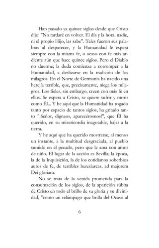 Han pasado ya quince siglos desde que Cristo
dijo: "No tardaré en volver. El día y la hora, nadie,
ni el propio Hijo, las sabe". Tales fueron sus pala-
bras al desparecer, y la Humanidad le espera
siempre con la misma fe, o acaso con fe más ar-
diente aún que hace quince siglos. Pero el Diablo
no duerme; la duda comienza a corromper a la
Humanidad, a deslizarse en la tradición de los
milagros. En el Norte de Germania ha nacido una
herejía terrible, que, precisamente, niega los mila-
gros. Los fieles, sin embargo, creen con más fe en
ellos. Se espera a Cristo, se quiere sufrir y morir
como Él... Y he aquí que la Humanidad ha rogado
tanto por espacio de tantos siglos, ha gritado tan-
to "¡Señor, dignaos, aparecérosnos!", que Él ha
querido, en su misericordia inagotable, bajar a la
tierra.
Y he aquí que ha querido mostrarse, al menos
un instante, a la multitud desgraciada, al pueblo
sumido en el pecado, pero que le ama con amor
de niño. El lugar de la acción es Sevilla; la época,
la de la Inquisición, la de los cotidianos soberbios
autos de fe, de terribles heresiarcas, ad majorem
Dei gloriam.
No se trata de la venida prometida para la
consumación de los siglos, de la aparición súbita
de Cristo en todo el brillo de su gloria y su divini-
dad, "como un relámpago que brilla del Ocaso al
6
 